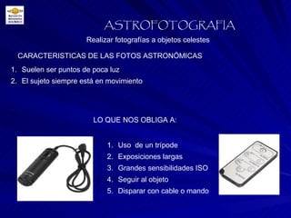 CARACTERISTICAS DE LAS FOTOS ASTRONÓMICAS Realizar fotografías a objetos celestes ASTROFOTOGRAFIA Suelen ser puntos de poca luz El sujeto siempre está en movimiento LO QUE NOS OBLIGA A: Uso  de un trípode Exposiciones largas Grandes sensibilidades ISO Seguir al objeto Disparar con cable o mando 