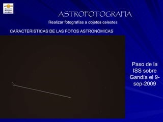 CARACTERISTICAS DE LAS FOTOS ASTRONÓMICAS Realizar fotografías a objetos celestes ASTROFOTOGRAFIA Paso de la ISS sobre Gandía el 9-sep-2009 