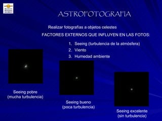 FACTORES EXTERNOS QUE INFLUYEN EN LAS FOTOS: Realizar fotografías a objetos celestes ASTROFOTOGRAFIA Seeing (turbulencia de la atmósfera) Viento Humedad ambiente Seeing pobre (mucha turbulencia) Seeing bueno (poca turbulencia) Seeing excelente (sin turbulencia) 