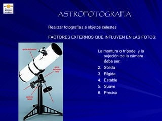 FACTORES EXTERNOS QUE INFLUYEN EN LAS FOTOS: Realizar fotografías a objetos celestes ASTROFOTOGRAFIA La montura o trípode  y la sujeción de la cámara debe ser: Sólida Rígida Estable Suave Precisa 