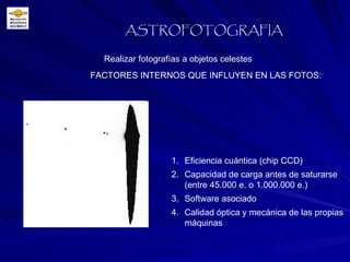 FACTORES INTERNOS QUE INFLUYEN EN LAS FOTOS: Realizar fotografías a objetos celestes ASTROFOTOGRAFIA Eficiencia cuántica (chip CCD) Capacidad de carga antes de saturarse (entre 45.000 e. o 1.000.000 e.) Software asociado Calidad óptica y mecánica de las propias máquinas 