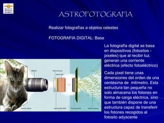 FOTOGRAFIA DIGITAL: Base Realizar fotografías a objetos celestes ASTROFOTOGRAFIA La fotografía digital se basa en dispositivos (fotositos - pixeles) que al recibir luz, generan una corriente eléctrica (efecto fotoeléctrico) Cada pixel tiene unas dimensiones del orden de una centésima de  milímetro. Esta estructura tan pequeña no solo almacena los fotones en forma de carga eléctrica, sino que también dispone de una estructura capaz de transferir los fotones   recogidos al  fotosito adyacente 