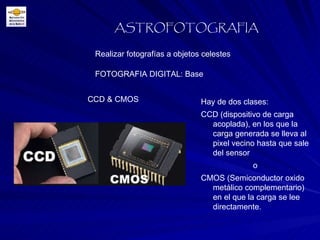 FOTOGRAFIA DIGITAL: Base Realizar fotografías a objetos celestes ASTROFOTOGRAFIA CCD & CMOS Hay de dos clases: CCD (dispositivo de carga acoplada), en los que la carga generada se lleva al pixel vecino hasta que sale del sensor o  CMOS (Semiconductor oxido metálico complementario) en el que la carga se lee directamente.  
