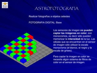 FOTOGRAFIA DIGITAL: Base Realizar fotografías a objetos celestes ASTROFOTOGRAFIA Los sensores de imagen  no pueden captar las imágenes en color , son monocromos, es decir sólo pueden memorizar la  intensidad  de la luz. Las células que se encuentran en el sensor de imagen sólo utilizan la escala monocroma (el blanco, el negro y la escala de grises). Para captar la imagen en color se necesita algún sistema de filtros de color en el sensor de imagen. 