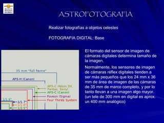 FOTOGRAFIA DIGITAL: Base Realizar fotografías a objetos celestes ASTROFOTOGRAFIA El formato del sensor de imagen de cámaras digitales determina tamaño de la imagen.  Normalmente, los sensores de imagen de cámaras réflex digitales tienden a ser más pequeños que los 24 mm x 36 mm de área de imagen de las cámaras de 35 mm de marco completo, y por lo tanto llevan a una imagen algo mayor. (un tele de 300 mm en digital es aprox. un 400 mm analógico) 
