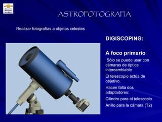 Realizar fotografías a objetos celestes ASTROFOTOGRAFIA DIGISCOPING:  A foco primario : Sólo se puede usar con cámaras de óptica intercambiable El telescopio actúa de objetivo. Hacen falta dos adaptadores:  Cilindro para el telescopio Anillo para la cámara (T2) 