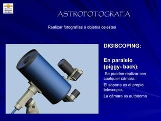 Realizar fotografías a objetos celestes ASTROFOTOGRAFIA DIGISCOPING:   En paralelo (piggy- back) : Se pueden realizar con cualquier cámara. El soporte es el propio telescopio. La cámara es autónoma 