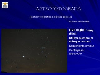 Realizar fotografías a objetos celestes ASTROFOTOGRAFIA A tener en cuenta: ENFOQUE:  muy difícil Utilizar siempre el enfoque manual. Seguimiento preciso Contrapesar telescopio 