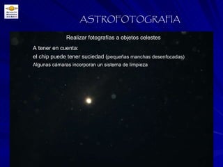 ASTROFOTOGRAFIA A tener en cuenta: el chip puede tener suciedad ( pequeñas manchas desenfocadas) Algunas cámaras incorporan un sistema de limpieza Realizar fotografías a objetos celestes 