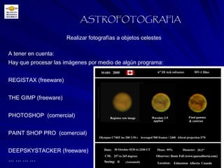ASTROFOTOGRAFIA A tener en cuenta: Hay que procesar las imágenes por medio de algún programa: REGISTAX (freeware) THE GIMP (freeware) PHOTOSHOP  (comercial) PAINT SHOP PRO  (comercial) DEEPSKYSTACKER (freeware) … … … … Realizar fotografías a objetos celestes 