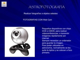 Realizar fotografías a objetos celestes ASTROFOTOGRAFIA FOTOGRAFIAS CON Web Cam Pequeños dispositivos con chips CCD o CMOS, para realizar videoconferencias, o transmitir imágenes rápidamente por internet. Siempre necesitan un ordenador para guardar la imagen. Para poder utilizarlas en astronomía, normalmente se les quita la óptica y se colocan a foco primario. 