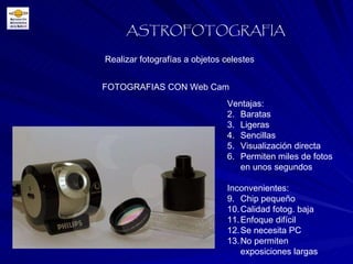 Realizar fotografías a objetos celestes ASTROFOTOGRAFIA FOTOGRAFIAS CON Web Cam Ventajas: Baratas  Ligeras Sencillas Visualización directa Permiten miles de fotos en unos segundos Inconvenientes: Chip pequeño Calidad fotog. baja Enfoque difícil Se necesita PC No permiten exposiciones largas 