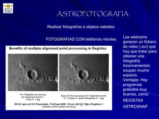 Realizar fotografías a objetos celestes ASTROFOTOGRAFIA FOTOGRAFIAS CON teléfonos móviles Las webcams generan un fichero de video (.avi) que hay que tratar para obtener una fotografía. Inconvenientes: ocupan mucho espacio. Ventajas: Hay programas gratuitos muy buenos, como: REGISTAX ASTROSNAP 
