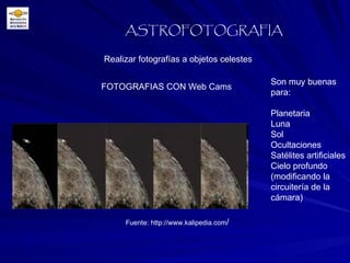 Realizar fotografías a objetos celestes ASTROFOTOGRAFIA FOTOGRAFIAS CON Web Cams Son muy buenas para:  Planetaria Luna Sol Ocultaciones Satélites artificiales Cielo profundo (modificando la circuitería de la cámara) Fuente: http://www.kalipedia.com / 