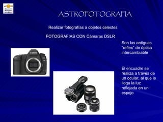 Realizar fotografías a objetos celestes ASTROFOTOGRAFIA FOTOGRAFIAS CON Cámaras DSLR Son las antiguas “reflex” de óptica intercambiable El encuadre se realiza a través de un ocular, al que le llega la luz reflejada en un espejo 