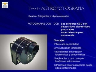 Realizar fotografías a objetos celestes Tema 8.- ASTROFOTOGRAFIA FOTOGRAFIAS CON  CCD Los sensores CCD son dispositivos electrónicos preparados especialmente para astronomía. Ventajas: Muy alta sensibilidad Visualización inmediata Mediciones de precisión fotométricas y astrométricas Aplicables a casi cualquier fenómeno astronómico Permiten hacer astronomía desde sitios contaminados 