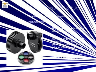 FOTOGRAFIA DIGITAL: Base Realizar fotografías a objetos celestes ASTROFOTOGRAFIA Hay que planificar la sesión de observación Además, si queremos hacer la foto en color, habrá que poner una “rueda de filtros”, y hacer una foto por canal No hay que olvidar que las CCD son MONOCROMAS!!! 
