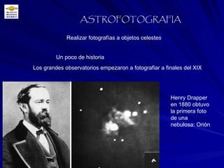 Realizar fotografías a objetos celestes ASTROFOTOGRAFIA Un poco de historia Los grandes observatorios empezaron a fotografiar a finales del XIX Henry Drapper en 1880 obtuvo la primera foto de una nebulosa: Orión 