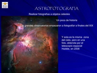Realizar fotografías a objetos celestes ASTROFOTOGRAFIA Un poco de historia Los grandes observatorios empezaron a fotografiar a finales del XIX Y esta es la misma  zona del cielo, pero en una foto, obtenida por el telescopio espacial Hubble, en 2008 
