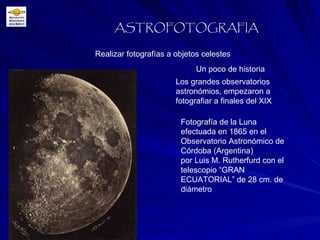 Realizar fotografías a objetos celestes ASTROFOTOGRAFIA Un poco de historia Los grandes observatorios astronómios, empezaron a fotografiar a finales del XIX Fotografía de la Luna efectuada en 1865 en el Observatorio Astronómico de Córdoba (Argentina) por Luis M. Rutherfurd con el telescopio “GRAN ECUATORIAL” de 28 cm. de diámetro 