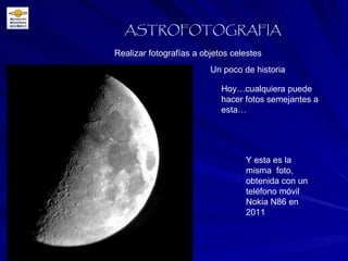 Realizar fotografías a objetos celestes ASTROFOTOGRAFIA Un poco de historia Hoy…cualquiera puede hacer fotos semejantes a esta… Y esta es la misma  foto, obtenida con un teléfono móvil Nokia N86 en 2011 
