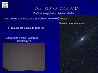 Realizar fotografías a objetos celestes ASTROFOTOGRAFIA Suelen ser puntos de poca luz CARACTERISTICAS DE LAS FOTOS ASTRONÓMICAS Conjunción Venus – Mercurio en abril 2010 Galaxia de Andrómeda 