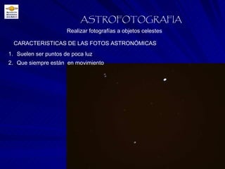 CARACTERISTICAS DE LAS FOTOS ASTRONÓMICAS Realizar fotografías a objetos celestes ASTROFOTOGRAFIA Suelen ser puntos de poca luz Que siempre están  en movimiento 