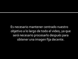 Es necesario mantener centrado nuestro objetivo a lo largo de todo el video, ya que será necesario procesarlo después para obtener una imagen fija decente. 