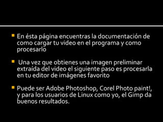 En ésta página encuentras la documentación de como cargar tu video en el programa y  como  procesarlo  Una vez que obtienes una imagen preliminar extraída del video el siguiente paso es procesarla en tu editor de imágenes favorito  Puede ser Adobe Photoshop, Corel Photo paint!, y para los usuarios de Linux como yo, el Gimp da buenos resultados. 