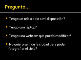 Tengo un telescopio a mi disposición? Tengo una laptop? Tengo una webcam que puedo modificar? No quiero salir de la ciudad para poder  fotografiar el cielo? 