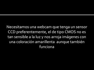 Necesitamos una webcam que tenga un sensor CCD preferentemente, el de tipo CMOS no es tan sensible a la luz y nos arroja imágenes con una coloración  amarillenta  aunque también funciona 