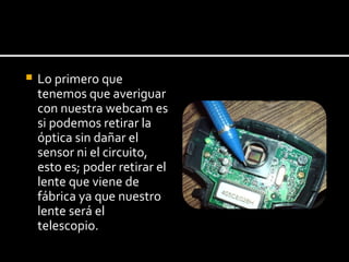 Lo primero que tenemos que averiguar con nuestra webcam  es si podemos retirar la  óptica sin dañar el sensor ni el circuito,  esto es; poder retirar el  lente que viene de fábrica ya que nuestro lente será el telescopio. 