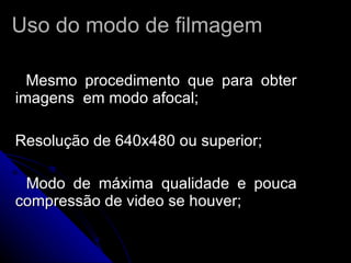 Uso do modo de filmagem Mesmo procedimento que para obter imagens  em modo afocal; Resolução de 640x480 ou superior; Modo de máxima qualidade e pouca compressão de video se houver; 