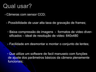 Qual usar? -   Câmeras com sensor CCD; - Possibilidade de usar alta taxa de gravação de frames;  Baixa compressão de imagens  -  formatos de video diver- sificados – ideal de resolução de video: 640x480 - Facilidade em desmontar e montar o conjunto de lentes;  Que utilize um software de facil manuseio com funções  de ajuste dos parâmetros básicos da câmera plenamente funcionais;  