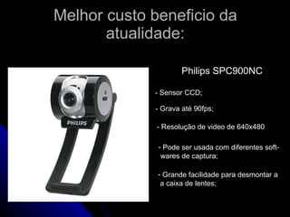 Melhor custo beneficio da atualidade: Philips SPC900NC - Sensor CCD; - Grava até 90fps; - Resolução de video de 640x480 Pode ser usada com diferentes soft- wares de captura; Grande facilidade para desmontar a a caixa de lentes; 