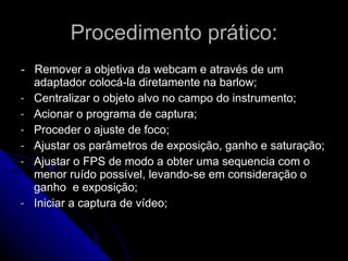 Procedimento prático: -  Remover a objetiva da webcam e através de um adaptador colocá-la diretamente na barlow; Centralizar o objeto alvo no campo do instrumento; Acionar o programa de captura; Proceder o ajuste de foco; Ajustar os parâmetros de exposição, ganho e saturação; Ajustar o FPS de modo a obter uma sequencia com o menor ruído possível, levando-se em consideração o ganho  e exposição; Iniciar a captura de vídeo; 