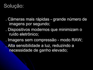 Solução: . Câmeras mais rápidas - grande número de imagens por segundo; . Dispositivos modernos que minimizam o ruído eletrônico; . Imagens sem compressão - modo RAW; . Alta sensibilidade a luz, reduzindo a necessidade de ganho elevado; 