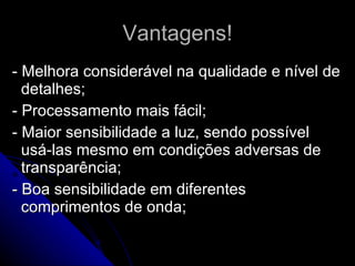Vantagens! - Melhora considerável na qualidade e nível de detalhes; - Processamento mais fácil; - Maior sensibilidade a luz, sendo possível usá-las mesmo em condições adversas de transparência; - Boa sensibilidade em diferentes comprimentos de onda; 