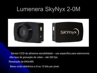 Lumenera SkyNyx 2-0M Sensor CCD de altíssima sensibilidade – uso especifico para astronomia; Alta taxa de gravação de video – até 200 fps; Resolução de 640x480 Baixo ruído eletrônico e 8 ou 12 bits por pixel;  