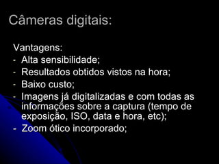 Câmeras digitais: Vantagens:  Alta sensibilidade; Resultados obtidos vistos na hora;  Baixo custo; Imagens já digitalizadas e com todas as informações sobre a captura (tempo de exposição, ISO, data e hora, etc); -  Zoom ótico incorporado; 