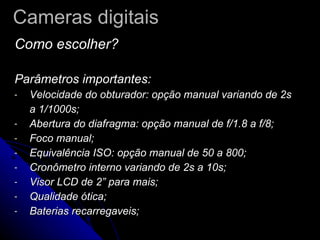 Cameras digitais Como escolher? Parâmetros importantes: Velocidade do obturador: opção manual variando de 2s a 1/1000s; Abertura do diafragma: opção manual de f/1.8 a f/8; Foco manual; Equivalência ISO: opção manual de 50 a 800; Cronômetro interno variando de 2s a 10s; Visor LCD de 2” para mais; Qualidade ótica; Baterias recarregaveis;  