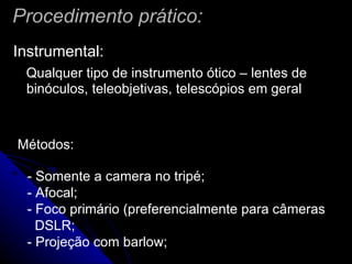 Procedimento prático: Instrumental: Qualquer tipo de instrumento ótico – lentes de binóculos, teleobjetivas, telescópios em geral  Métodos: - Somente a camera no tripé;  - Afocal; - Foco primário (preferencialmente para câmeras DSLR; - Projeção com barlow; 