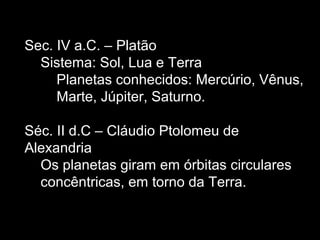 Sec. IV a.C. – Platão
Sistema: Sol, Lua e Terra
Planetas conhecidos: Mercúrio, Vênus,
Marte, Júpiter, Saturno.
Séc. II d.C – Cláudio Ptolomeu de
Alexandria
Os planetas giram em órbitas circulares
concêntricas, em torno da Terra.
 
