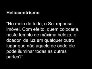 Heliocentrismo
“No meio de tudo, o Sol repousa
imóvel. Com efeito, quem colocaria,
neste templo de máxima beleza, o
doador de luz em qualquer outro
lugar que não aquele de onde ele
pode iluminar todas as outras
partes?”
 