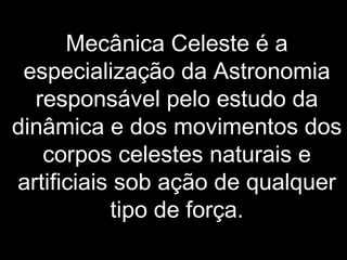Mecânica Celeste é a
especialização da Astronomia
responsável pelo estudo da
dinâmica e dos movimentos dos
corpos celestes naturais e
artificiais sob ação de qualquer
tipo de força.
 