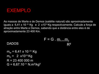 As massas de Marte e de Demos (satélite natural) são aproximadamente
iguais a 6,41 x 10 23
Kg e 2 x1015
Kg respectivamente. Calcule a força de
atração entre Marte e Demos, sabendo que a distância entre eles é de
aproximadamente 23 400 Km.
EXEMPLO
F = G .F = G . mm11 . m. m22
R²R²DADOS
mM = 6,41 x 10 23
Kg
mD = 2 x1015
Kg
R = 23 400 000 m
G = 6,67.10-11
N.m²/kg²
 