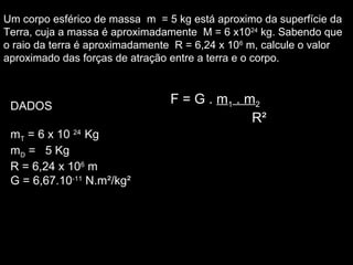 Um corpo esférico de massa m = 5 kg está aproximo da superfície da
Terra, cuja a massa é aproximadamente M = 6 x1024
kg. Sabendo que
o raio da terra é aproximadamente R = 6,24 x 106
m, calcule o valor
aproximado das forças de atração entre a terra e o corpo.
DADOS
mT = 6 x 10 24
Kg
mD = 5 Kg
R = 6,24 x 106
m
G = 6,67.10-11
N.m²/kg²
F = G .F = G . mm11 . m. m22
R²R²
 