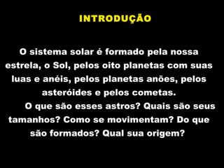 O sistema solar é formadoO sistema solar é formado pela nossapela nossa
estrela, o Sol, pelos oito planetas com suasestrela, o Sol, pelos oito planetas com suas
luas e anéis, pelos planetas anões, pelosluas e anéis, pelos planetas anões, pelos
asteróides e pelos cometasasteróides e pelos cometas..
O que são esses astros? Quais são seusO que são esses astros? Quais são seus
tamanhos? Como se movimentam? Do quetamanhos? Como se movimentam? Do que
são formados? Qual sua origem?são formados? Qual sua origem?
INTRODUÇÃO
 