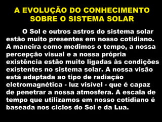O Sol e outros astros do sistema solarO Sol e outros astros do sistema solar
estão muito presentes em nosso cotidiano.estão muito presentes em nosso cotidiano.
A maneira como medimos o tempo, a nossaA maneira como medimos o tempo, a nossa
percepção visual e a nossa própriapercepção visual e a nossa própria
existência estão muito ligadas às condiçõesexistência estão muito ligadas às condições
existentes no sistema solar. A nossa visãoexistentes no sistema solar. A nossa visão
está adaptada ao tipo de radiaçãoestá adaptada ao tipo de radiação
eletromagnética - luz visível - que é capazeletromagnética - luz visível - que é capaz
de penetrar a nossa atmosfera. A escala dede penetrar a nossa atmosfera. A escala de
tempo que utilizamos em nosso cotidiano étempo que utilizamos em nosso cotidiano é
baseada nos ciclos do Sol e da Lua.baseada nos ciclos do Sol e da Lua.
A EVOLUÇÃO DO CONHECIMENTOA EVOLUÇÃO DO CONHECIMENTO
SOBRE O SISTEMA SOLARSOBRE O SISTEMA SOLAR
 