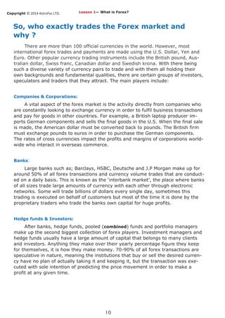 Copyright © 2014 AstroFxc LTD.
10
So, who exactly trades the Forex market and
why ?
There are more than 100 official currencies in the world. However, most
international forex trades and payments are made using the U.S. Dollar, Yen and
Euro. Other popular currency trading instruments include the British pound, Aus-
tralian dollar, Swiss franc, Canadian dollar and Swedish krona. With there being
such a diverse variety of currency pairs to trade and with them all holding their
own backgrounds and fundamental qualities, there are certain groups of investors,
speculators and traders that they attract. The main players include:
Companies & Corporations:
A vital aspect of the forex market is the activity directly from companies who
are constantly looking to exchange currency in order to fulfil business transactions
and pay for goods in other countries. For example, a British laptop producer im-
ports German components and sells the final goods in the U.S. When the final sale
is made, the American dollar must be converted back to pounds. The British firm
must exchange pounds to euros in order to purchase the German components.
The rates of cross currencies impact the profits and margins of corporations world-
wide who interact in overseas commerce.
Banks:
Large banks such as; Barclays, HSBC, Deutsche and J.P Morgan make up for
around 50% of all forex transactions and currency volume trades that are conduct-
ed on a daily basis. This is known as the ‘interbank market’, the place where banks
of all sizes trade large amounts of currency with each other through electronic
networks. Some will trade billions of dollars every single day, sometimes this
trading is executed on behalf of customers but most of the time it is done by the
proprietary traders who trade the banks own capital for huge profits.
Hedge funds & Investors:
After banks, hedge funds, pooled (combined) funds and portfolio managers
make up the second biggest collection of forex players. Investment managers and
hedge funds usually have a large amount of capital that belongs to many clients
and investors. Anything they make over their yearly percentage figure they keep
for themselves, it is how they make money. 70-90% of all forex transactions are
speculative in nature, meaning the institutions that buy or sell the desired curren-
cy have no plan of actually taking it and keeping it, but the transaction was exe-
cuted with sole intention of predicting the price movement in order to make a
profit at any given time.
Lesson 1— What is Forex?
 